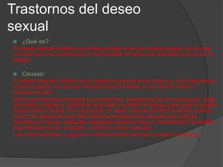 Trastornos del deseo
sexual
 ¿Qué es?
El deseo sexual inhibido se refiere al bajo nivel de interés sexual, en el cual
una persona no comenzará ni responderá al deseo de actividad sexual en la
pareja.
 Causas:
El deseo sexual inhibido es un trastorno sexual muy común y, con frecuencia,
ocurre cuando uno de los miembros de la pareja no se siente íntimo o
cercano al otro.
Entre los factores comunes se encuentran: problemas de comunicación, falta
de afecto, pugnas y conflictos de poder y la falta de tiempo para que la pareja
pueda estar a solas. Por otra parte, el deseo sexual inhibido también puede
ocurrir en personas que han tenido una educación sexual muy estricta
durante la crianza, actitudes negativas hacia el sexo o experiencias sexuales
traumáticas (como violación, incesto o abuso sexual).
Las enfermedades y algunos medicamentos también pueden contribuir
 