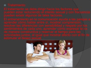  Tratamiento:
El tratamiento se debe dirigir hacia los factores que
pueden estar reduciendo el interés sexual y con frecuencia
pueden existir algunos de tales factores.
El entrenamiento en la comunicación ayuda a las parejas a
aprender cómo hablar entre sí, mostrar comprensión,
resolver las diferencias con sensibilidad y respeto por los
sentimientos de cada uno, aprender cómo expresar la ira
de manera constructiva y reservar el tiempo para las
actividades juntos, al igual que mostrar afecto con el fin de
estimular el deseo sexual.
 