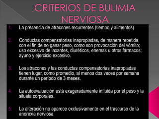 1. La presencia de atracones recurrentes (tiempo y alimentos)
2. Conductas compensatorias inapropiadas, de manera repetida,
con el fin de no ganar peso, como son provocación del vómito;
uso excesivo de laxantes, diuréticos, enemas u otros fármacos;
ayuno y ejercicio excesivo.
3. Los atracones y las conductas compensatorias inapropiadas
tienen lugar, como promedio, al menos dos veces por semana
durante un período de 3 meses.
4. La autoevaluación está exageradamente influida por el peso y la
silueta corporales.
5. La alteración no aparece exclusivamente en el trascurso de la
anorexia nerviosa
 