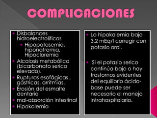  Disbalances
hidroelectroliticos
 Hipopotasemia,
hiponatremia,
Hipocloremia
 Alcalosis metabólica
(bicarbonato serico
elevado).
 Rupturas esofágicas ,
gástricas, arritmias.
 Erosión del esmalte
dentario
 mal-absorción intestinal
 Hipokalemia
 La hipokalemia bajo
3,2 mEq/l corregir con
potasio oral.
 Si el potasio serico
continúa bajo o hay
trastornos evidentes
del equilibrio ácido-
base puede ser
necesario el manejo
intrahospitalario.
 