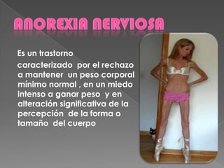 Es un trastorno
caracterizado por el rechazo
a mantener un peso corporal
mínimo normal , en un miedo
intenso a ganar peso y en
alteración significativa de la
percepción de la forma o
tamaño del cuerpo
 
