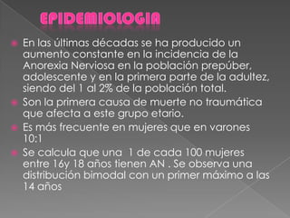  En las últimas décadas se ha producido un
aumento constante en la incidencia de la
Anorexia Nerviosa en la población prepúber,
adolescente y en la primera parte de la adultez,
siendo del 1 al 2% de la población total.
 Son la primera causa de muerte no traumática
que afecta a este grupo etario.
 Es más frecuente en mujeres que en varones
10:1
 Se calcula que una 1 de cada 100 mujeres
entre 16y 18 años tienen AN . Se observa una
distribución bimodal con un primer máximo a las
14 años
 