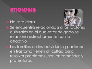  No esta clara .
 Se encuentra relacionada a los factores
culturales en el que estar delgado se
relaciona estrechamente con lo
atractivo
 Las familias de los individuos q padecen
en trastorno tienen dificultad para
resolver problemas , son entrometidas y
protectoras
 
