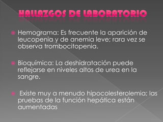  Hemograma: Es frecuente la aparición de
leucopenia y de anemia leve; rara vez se
observa trombocitopenia.
 Bioquímica: La deshidratación puede
reflejarse en niveles altos de urea en la
sangre.
 Existe muy a menudo hipocolesterolemia; las
pruebas de la función hepática están
aumentadas
 
