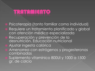  Psicoterapia (tanto familiar como individual)
 Requiere un tratamiento planificado y global
con atención médica especializada
 Recuperación y prevención de la
desnutrición. Educación nutricional
 Ajustar ingesta calórica
 Amenorrea con estrógenos y progesteronas
combinadas
 Suplemento vitamínico 800UI y 1000 a 1500
gr. de calcio
 
