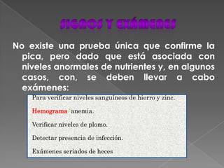 No existe una prueba única que confirme la
pica, pero dado que está asociada con
niveles anormales de nutrientes y, en algunos
casos, con, se deben llevar a cabo
exámenes:
Para verificar niveles sanguíneos de hierro y zinc.
Hemograma: anemia.
Verificar niveles de plomo.
Detectar presencia de infección.
Exámenes seriados de heces
 