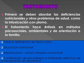  Primero se deben abordar las deficiencias
nutricionales y otros problemas de salud, como
la intoxicación con plomo.
 El tratamiento hace énfasis en métodos
psicosociales, ambientales y de orientación a
la familia.
Tratar la deficiencia de hierro o zinc.
Educación nutricional
Asesoría psico - social o terapia conductual
Combinación de psicoterapia e inhibidores selectivos de
la recaptación de serotonina
 