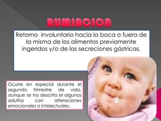 Retorno involuntario hacia la boca o fuera de
la misma de los alimentos previamente
ingeridos y/o de las secreciones gástricas.
Ocurre en especial durante el
segundo trimestre de vida,
aunque se ha descrito el algunos
adultos con alteraciones
emocionales o intelectuales.
 