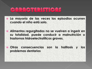  La mayoría de las veces los episodios ocurren
cuando el niño está solo.
 Alimentos regurgitados no se vuelven a ingerir en
su totalidad, puede conducir a malnutrición o
trastornos hidroelectrolíticos graves.
 Otras consecuencias son la halitosis y los
problemas dentarios
 