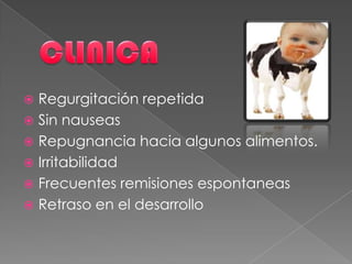  Regurgitación repetida
 Sin nauseas
 Repugnancia hacia algunos alimentos.
 Irritabilidad
 Frecuentes remisiones espontaneas
 Retraso en el desarrollo
 
