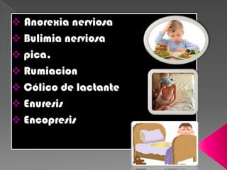 Anorexia nerviosa
 Bulimia nerviosa
 pica.
 Rumiacion
 Cólico de lactante
 Enuresis
 Encopresis
 