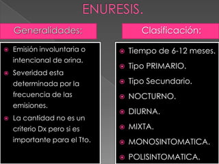  Emisión involuntaria o
intencional de orina.
 Severidad esta
determinada por la
frecuencia de las
emisiones.
 La cantidad no es un
criterio Dx pero si es
importante para el Tto.
Clasificación:
 Tiempo de 6-12 meses.
 Tipo PRIMARIO.
 Tipo Secundario.
 NOCTURNO.
 DIURNA.
 MIXTA.
 MONOSINTOMATICA.
 POLISINTOMATICA.
 