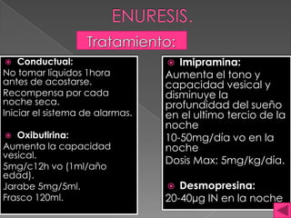  Conductual:
No tomar líquidos 1hora
antes de acostarse.
Recompensa por cada
noche seca.
Iniciar el sistema de alarmas.
 Oxibutirina:
Aumenta la capacidad
vesical.
5mg/c12h vo (1ml/año
edad).
Jarabe 5mg/5ml.
Frasco 120ml.
 Imipramina:
Aumenta el tono y
capacidad vesical y
disminuye la
profundidad del sueño
en el ultimo tercio de la
noche
10-50mg/día vo en la
noche
Dosis Max: 5mg/kg/día.
 Desmopresina:
20-40µg IN en la noche
 