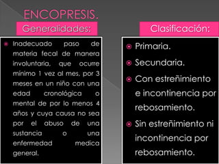  Inadecuado paso de
materia fecal de manera
involuntaria, que ocurre
mínimo 1 vez al mes, por 3
meses en un niño con una
edad cronológica o
mental de por lo menos 4
años y cuya causa no sea
por el abuso de una
sustancia o una
enfermedad medica
general.
Clasificación:
 Primaria.
 Secundaria.
 Con estreñimiento
e incontinencia por
rebosamiento.
 Sin estreñimiento ni
incontinencia por
rebosamiento.
 