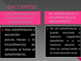  Hay estreñimiento y
excreción de
pocas heces y la
incontinencia es
aliviada al tratar el
estreñimiento.
 Sin estreñimiento ni
incontinencia por
rebosamiento:
 No ahí estreñimiento, y
puede asociarse a
trastorno negativista
desafiante o a un
trastorno disocial, o
bien es consecuente a
la masturbación anal.
 