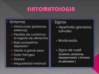  Sintomas
 Atrancones (presiones
externas)
 Perdida de control en
la ingesta de alimentos
 Baja autoestima
depresion
 Miedo a ganar peso
 Dolor faringeo
 Diarrea
 Irregularidad mestrual
 Signos
 Hipertrofia glandulas
salivales
 Bradicardia
 Signo de rusell
(erosiones, ulceraciones,
hiperpigmentación, o formación
de callosidades )
 