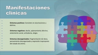 Síntomas positivos: Consisten en alucinaciones y
delirios.
Síntomas negativos: abulia, aplanamiento afectivo,
aislamiento social, anhedonia, alogia.
Síntomas desorganizados: fragmentación de ideas,
pensamiento desorganizado y expresión inapropiada
del estado de ánimo.
 