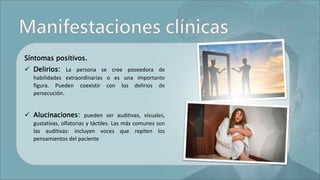 Síntomas positivos.
 Delirios: La persona se cree poseedora de
habilidades extraordinarias o es una importante
figura. Pueden coexistir con los delirios de
persecución.
 Alucinaciones: pueden ser auditivas, visuales,
gustativas, olfatorias y táctiles. Las más comunes son
las auditivas: incluyen voces que repiten los
pensamientos del paciente
 