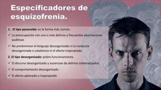 1. El tipo paranoide: es la forma más común.
 La preocupación con uno o más delirios y frecuentes alucinaciones
auditivas
 No predominan el lenguaje desorganizado ni la conducta
desorganizada o catatónica ni el afecto inapropiado.
2. El tipo desorganizado: pobre funcionamiento.
 El discurso desorganizado y ausencias de delirios sistematizados
 El comportamiento desorganizado
 El afecto aplanado o inapropiado
 