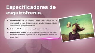4. Indiferenciada: es la segunda forma más común de la
enfermedad. Se trata de pacientes con características de más de
un subtipo, sin que predomine uno.
5. El tipo residual: con síntomas negativos prominentes.
6. Esquizofrenia simple: el CIE 10 incluye este subtipo, discutido,
donde los síntomas negativos de la esquizofrenia residual se
desarrollan.
 