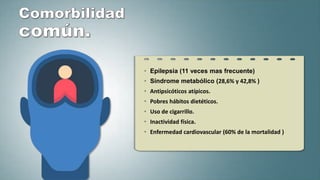 • Epilepsia (11 veces mas frecuente)
• Síndrome metabólico (28,6% y 42,8% )
• Antipsicóticos atípicos.
• Pobres hábitos dietéticos.
• Uso de cigarrillo.
• Inactividad física.
• Enfermedad cardiovascular (60% de la mortalidad )
 