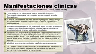 Manual Diagnóstico y Estadístico de Trastornos Mentales – Quinta edición (DSM-5).
A Presentación de 2 o más síntomas durante un periodo de un mes.
Estrictamente debe tener al menos delirios, alucinaciones y/o lenguaje
desorganizado.
B El nivel de funcionamiento en una o más áreas principales está por debajo
del nivel alcanzado antes de la aparición por un periodo significativo de
tiempo o también.
C Signos continuos del trastorno con persistencia de por lo menos 6 meses que
incluyen un mes de síntomas que llenan el criterio A y pueden presentar
también periodos de síntomas prodrómicos o residuales.
D Se descarta el t. esquizoafectivo y el depresivo o bipolar con características
psicóticas en presencia de que no haya ocurrido episodios depresivos o
maniacos en fase activa o si los episodios del estado de ánimo han ocurrido
durante la fase activa, han estado presente para una pequeña parte de la
duración.
E No atribuir a personas que manifiesten los efectos bajo una sustancia.
F En T. espectro autista o de la comunicación dado en la niñez, el diagnostico
adicional de esquizofrenia solo se hace si únicamente hay delirios y
alucinaciones prominentes por al menos un mes.
 