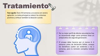 Fase aguda: Dura 4-8 semanas y se asocia con severa
agitación. La meta principal es reducir los síntomas
positivos y enfocar también la ideación suicida.
 Por su mejor perfil de efectos secundarios hoy
se recomienda elegir como primera línea un
antipsicótico de segunda generación.
 El ensayo debe hacerse por al menos 4- 6
semanas antes de declararlo fallido, aunque
los beneficios suelen ser evidentes a las 2
semanas, pero la remisión completa tomará
meses.
 