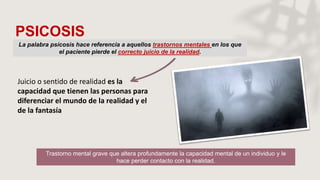 PSICOSIS
La palabra psicosis hace referencia a aquellos trastornos mentales en los que
el paciente pierde el correcto juicio de la realidad.
Juicio o sentido de realidad es la
capacidad que tienen las personas para
diferenciar el mundo de la realidad y el
de la fantasía
Trastorno mental grave que altera profundamente la capacidad mental de un individuo y le
hace perder contacto con la realidad.
 