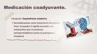 Excepción: Esquizofrenia catatónica
 benzodiacepinas como tratamiento de primera
línea: lorazepam 5 mg/día asociado a un
antipsicótico que no produzca
extrapiramidalismo (como la quetiapina o
clozapina).
 