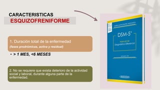 ESQUIZOFRENIFORME
CARACTERISTICAS
1. Duración total de la enfermedad
(fases prodrómicas, activa y residual)
• > 1 MES, <6 MESES
2. No se requiere que exista deterioro de la actividad
social y laboral, durante alguna parte de la
enfermedad.
 