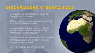 • La esquizofrenia es la duodécima causa de
discapacidad en el mundo.
• El tercer trastorno mental con mayor número de
años de vida con discapacidad.
• La mortalidad es 2,6 veces la de la población
general, debido principalmente a suicidio y
enfermedades Cardiovasculares
• Es el cuarto trastorno mental con mayor carga de
enfermedad, que es una medida resumen de
discapacidad y mortalidad
• Mayor en hombres que en mujeres 1,4:1
 