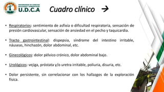 Cuadro clínico 
• Respiratorios: sentimiento de asfixia o dificultad respiratoria, sensación de
presión cardiovascular, sensación de ansiedad en el pecho y taquicardia.
• Tracto gastrointestinal: dispepsia, síndrome del intestino irritable,
náuseas, hinchazón, dolor abdominal, etc.
• Ginecológicos: dolor pélvico crónico, dolor abdominal bajo.
• Urológicos: vejiga, próstata y/o uretra irritable, poliuria, disuria, etc.
• Dolor persistente, sin correlacionar con los hallazgos de la exploración
física.
 