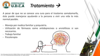 Tratamiento 
https://www.google.es/search?biw=1366&bih=637&tbm=isch&sa=1&ei=iyrYWqjKDrGL5wKrmrKIBg&q=sintomas+fisicos&oq=sintomas+fis&gs_l=psy-ab.3.0.0l10.935542.939153.0.941070.19.14.1.3.3.0.257.1579.0j10j1.12.0....0...1c.1.64.psy-
ab..3.15.1627.0..0i67k1j0i10i67k1j0i13k1j0i30k1j0i10i30k1.101.v-2BS3k6_OY#imgrc=_
A pesar de que no se conoce una cura para el trastorno somatomorfo,
éste puede manejarse ayudando a la persona a vivir una vida lo más
normal posible.
- Manejo por medico familiar y psiquiatría.
- Utilización de fármacos como antidepresivos o ansiolíticos si son
necesarios.
- Trabajo familiar
- Psicoterapia
 