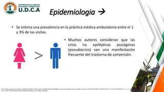 Epidemiologia 
https://www.google.es/search?biw=1366&bih=637&tbm=isch&sa=1&ei=iyrYWqjKDrGL5wKrmrKIBg&q=sintomas+fisicos&oq=sintomas+fis&gs_l=psy-ab.3.0.0l10.935542.939153.0.941070.19.14.1.3.3.0.257.1579.0j10j1.12.0....0...1c.1.64.psy-
ab..3.15.1627.0..0i67k1j0i10i67k1j0i13k1j0i30k1j0i10i30k1.101.v-2BS3k6_OY#imgrc=_
• Se estima una prevalencia en la práctica médica ambulatoria entre el 1
y 3% de las visitas.
• Muchos autores consideran que las
crisis no epilépticas psicógenas
(pseudocrisis) son una manifestación
frecuente del trastorno de conversión.
 