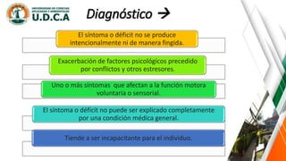 El síntoma o déficit no se produce
intencionalmente ni de manera fingida.
Exacerbación de factores psicológicos precedido
por conflictos y otros estresores.
Uno o más síntomas que afectan a la función motora
voluntaria o sensorial.
El síntoma o déficit no puede ser explicado completamente
por una condición médica general.
Tiende a ser incapacitante para el individuo.
Diagnóstico 
 