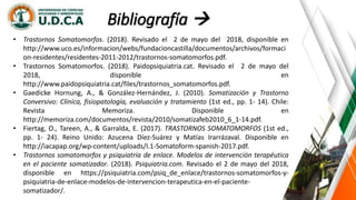Bibliografía 
• Trastornos Somatomorfos. (2018). Revisado el 2 de mayo del 2018, disponible en
http://www.uco.es/informacion/webs/fundacioncastilla/documentos/archivos/formaci
on-residentes/residentes-2011-2012/trastornos-somatomorfos.pdf.
• Trastornos Somatomorfos. (2018). Paidopsiquiatria.cat. Revisado el 2 de mayo del
2018, disponible en
http://www.paidopsiquiatria.cat/files/trastornos_somatomorfos.pdf.
• Gaedicke Hornung, A., & González-Hernández, J. (2010). Somatización y Trastorno
Conversivo: Clínica, fisiopatología, evaluación y tratamiento (1st ed., pp. 1- 14). Chile:
Revista Memoriza. Disponible en
http://memoriza.com/documentos/revista/2010/somatizafeb2010_6_1-14.pdf.
• Fiertag, O., Tareen, A., & Garralda, E. (2017). TRASTORNOS SOMATOMORFOS (1st ed.,
pp. 1- 24). Reino Unido: Azucena Díez-Suárez y Matías Irarrázaval. Disponible en
http://iacapap.org/wp-content/uploads/I.1-Somatoform-spanish-2017.pdf.
• Trastornos somatomorfos y psiquiatría de enlace. Modelos de intervención terapéutica
en el paciente somatizador. (2018). Psiquiatria.com. Revisado el 2 de mayo del 2018,
disponible en https://psiquiatria.com/psiq_de_enlace/trastornos-somatomorfos-y-
psiquiatria-de-enlace-modelos-de-intervencion-terapeutica-en-el-paciente-
somatizador/.
 