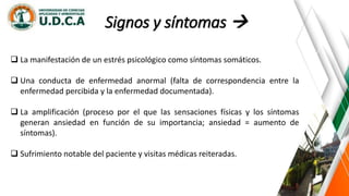 Signos y síntomas 
 La manifestación de un estrés psicológico como síntomas somáticos.
 Una conducta de enfermedad anormal (falta de correspondencia entre la
enfermedad percibida y la enfermedad documentada).
 La amplificación (proceso por el que las sensaciones físicas y los síntomas
generan ansiedad en función de su importancia; ansiedad = aumento de
síntomas).
 Sufrimiento notable del paciente y visitas médicas reiteradas.
 