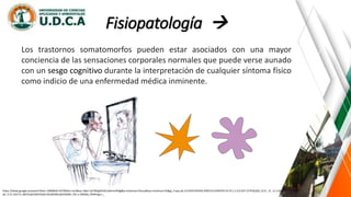Fisiopatología 
https://www.google.es/search?biw=1366&bih=637&tbm=isch&sa=1&ei=iyrYWqjKDrGL5wKrmrKIBg&q=sintomas+fisicos&oq=sintomas+fis&gs_l=psy-ab.3.0.0l10.935542.939153.0.941070.19.14.1.3.3.0.257.1579.0j10j1.12.0....0...1c.1.64.psy-
ab..3.15.1627.0..0i67k1j0i10i67k1j0i13k1j0i30k1j0i10i30k1.101.v-2BS3k6_OY#imgrc=_
Los trastornos somatomorfos pueden estar asociados con una mayor
conciencia de las sensaciones corporales normales que puede verse aunado
con un sesgo cognitivo durante la interpretación de cualquier síntoma físico
como indicio de una enfermedad médica inminente.
 