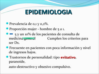 EPIDEMIOLOGIA
Prevalencia de 0,1 y 0,2%.
Proporción mujer - hombre de 5 a 1.
    5 y un 10% de los pacientes de consulta de
 medicina general         Cumplen los criterios para
 ser Dx.
Frecuente en pacientes con poca información y nivel
 de ingresos bajos.
Trastornos de personalidad: tipo evitativo,
                                   evitativo
 paranoide,
 auto-destructivo y obsesivo compulsivo.
 