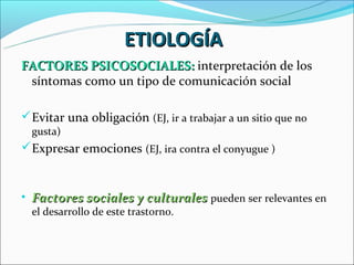 ETIOLOGÍA
FACTORES PSICOSOCIALES: interpretación de los
 síntomas como un tipo de comunicación social

 Evitar una obligación (EJ, ir a trabajar a un sitio que no
  gusta)
 Expresar emociones (EJ, ira contra el conyugue )



• Factores sociales y culturales pueden ser relevantes en
  el desarrollo de este trastorno.
 