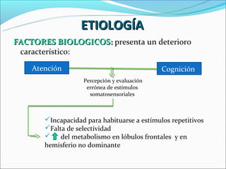 ETIOLOGÍA
FACTORES BIOLOGICOS: presenta un deterioro
 característico:

    Atención                                 Cognición
                   Percepción y evaluación
                    errónea de estímulos
                     somatosensoriales



       Incapacidad para habituarse a estímulos repetitivos
       Falta de selectividad
           del metabolismo en lóbulos frontales y en
       hemisferio no dominante
 