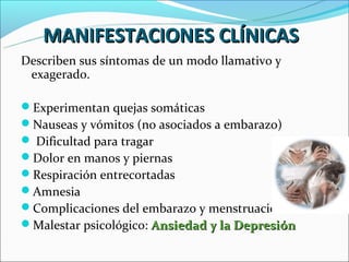 MANIFESTACIONES CLÍNICAS
Describen sus síntomas de un modo llamativo y
 exagerado.

Experimentan quejas somáticas
Nauseas y vómitos (no asociados a embarazo)
 Dificultad para tragar
Dolor en manos y piernas
Respiración entrecortadas
Amnesia
Complicaciones del embarazo y menstruación
Malestar psicológico: Ansiedad y la Depresión
 
