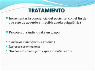 TRATAMIENTO
Incrementar la conciencia del paciente, con el fin de
  que este de acuerdo en recibir ayuda psiquiátrica

Psicoterapia individual y en grupo

 Ayudarlos a manejar sus síntomas
 Expresar sus emociones
 Diseñar estrategias para expresar sentimientos
 