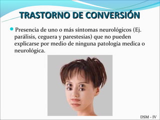 TRASTORNO DE CONVERSIÓN
Presencia de uno o más síntomas neurológicos (Ej.
 parálisis, ceguera y parestesias) que no pueden
 explicarse por medio de ninguna patología medica o
 neurológica.




                                                 DSM - IV
 
