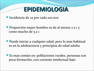 EPIDEMIOLOGIA
Incidencia de 22 por cada 100.000


Proporción mujer-hombre es de al menos 2 a 1 y
 como mucho de 5 a 1

Puede iniciar a cualquier edad, pero lo mas habitual
 es en la adolescencia y principios de edad adulta

Es mas común en: poblaciones rurales, personas con
 poca formación, con cociente intelectual bajo
 
