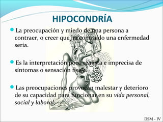 HIPOCONDRÍA
La preocupación y miedo de una persona a
 contraer, o creer que ha contraído una enfermedad
 seria.

Es la interpretación poco realista e imprecisa de
 síntomas o sensación física.

Las preocupaciones provocan malestar y deterioro
 de su capacidad para funcionar en su vida personal,
 social y laboral.

                                                     DSM - IV
 