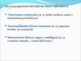 Las preocupaciones del enfermo hacen referencia a:

 Funciones corporales (p. ej. latido cardíaco, sudor o
 movimientos peristálticos)

Anormalidades físicas menores (p. ej. pequeñas
 heridas, tos ocasional)

Sensaciones físicas vagas y ambiguas (p. ej.
 «corazón cansado», «venas dolorosas»)
 