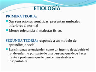 ETIOLOGÍA
PRIMERA TEORIA:
Sus sensaciones somáticas, presentan umbrales
 inferiores al normal
Menor tolerancia al malestar físico.


SEGUNDA TEORIA: responde a un modelo de
 aprendizaje social
Los síntomas se entienden como un intento de adquirir el
 rol de enfermo por parte de una persona que debe hacer
 frente a problemas que le parecen insalvables e
 insoportables.
 
