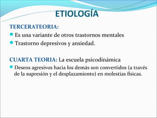ETIOLOGÍA
TERCERATEORIA:
Es una variante de otros trastornos mentales
Trastorno depresivos y ansiedad.


CUARTA TEORIA: La escuela psicodinámica
Deseos agresivos hacia los demás son convertidos (a través
  de la supresión y el desplazamiento) en molestias físicas.
 