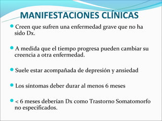 MANIFESTACIONES CLÍNICAS
Creen que sufren una enfermedad grave que no ha
 sido Dx.

A medida que el tiempo progresa pueden cambiar su
 creencia a otra enfermedad.

Suele estar acompañada de depresión y ansiedad

Los síntomas deber durar al menos 6 meses

< 6 meses deberían Dx como Trastorno Somatomorfo
 no especificados.
 